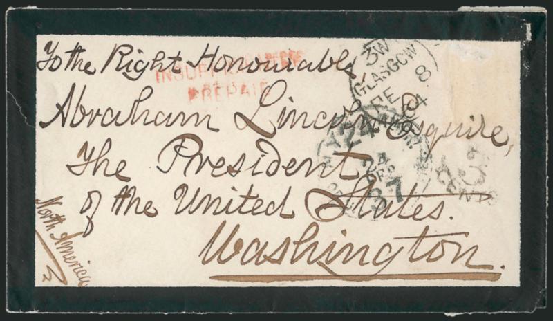 [Abraham Lincoln].> Mourning cover addressed to <<The Right Honourable Abraham Lincoln, Esquire, The President of the United States, Washington>>, stamp missing from top right and with Glasgow FE 8, 1864
circular datestamp, red Insufficiently Pr